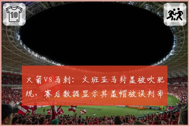 火箭vs马刺：文班亚马封盖被吹犯规，赛后数据显示其盖帽被误判率15%