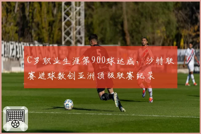 C罗职业生涯第900球达成，沙特联赛进球数创亚洲顶级联赛纪录