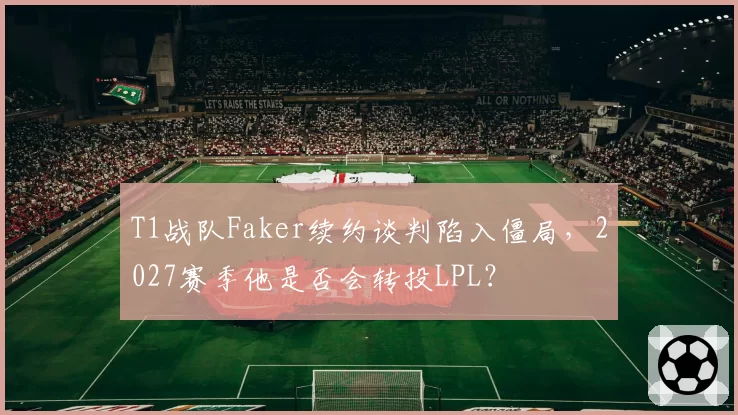 T1战队Faker续约谈判陷入僵局，2027赛季他是否会转投LPL？