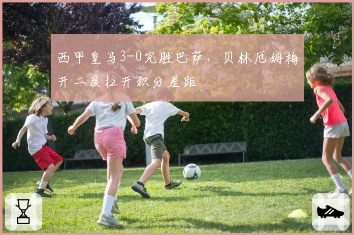 西甲皇马3-0完胜巴萨，贝林厄姆梅开二度拉开积分差距
