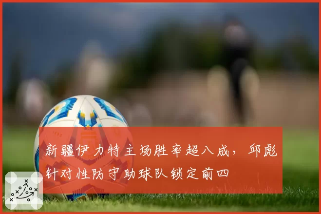 新疆伊力特主场胜率超八成,邱彪针对性防守助球队锁定前四