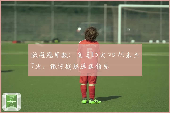 欧冠冠军数:皇马15次 vs AC米兰7次,银河战舰遥遥领先