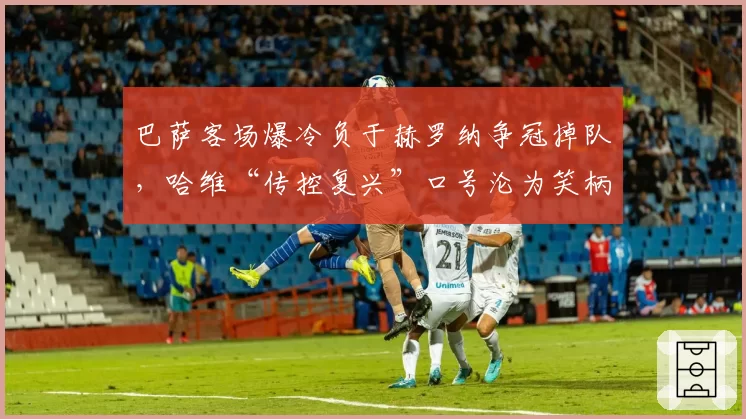 巴萨客场爆冷负于赫罗纳争冠掉队,哈维“传控复兴”口号沦为笑柄