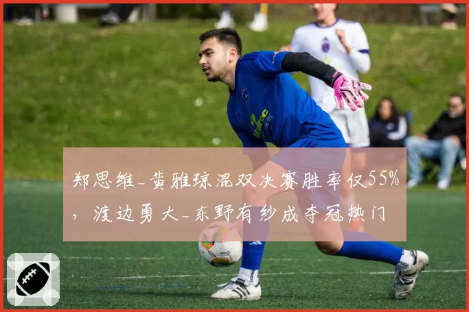 郑思维_黄雅琼混双决赛胜率仅55%，渡边勇大_东野有纱成夺冠热门