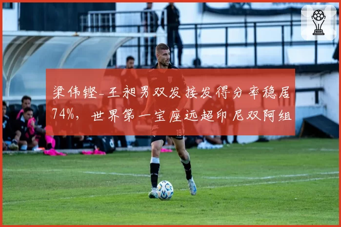 梁伟铿_王昶男双发接发得分率稳居74%，世界第一宝座远超印尼双阿组合