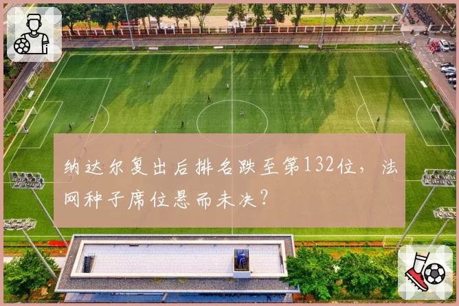 纳达尔复出后排名跌至第132位,法网种子席位悬而未决?