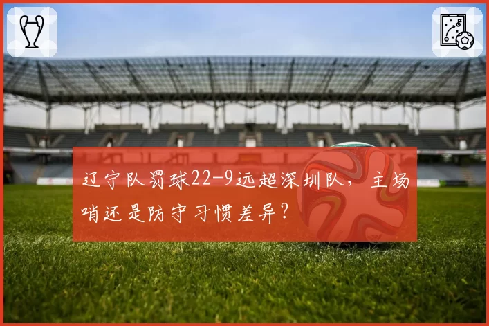 辽宁队罚球22-9远超深圳队，主场哨还是防守习惯差异？
