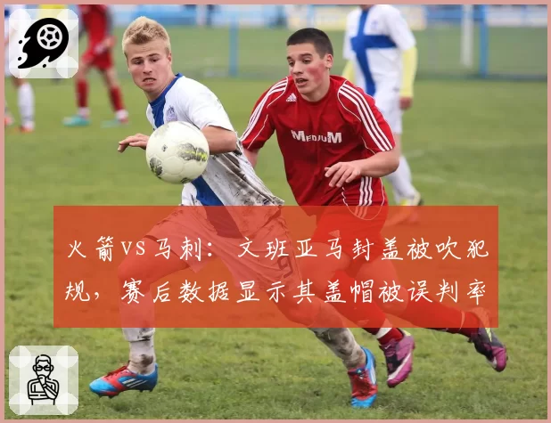火箭vs马刺：文班亚马封盖被吹犯规，赛后数据显示其盖帽被误判率15%