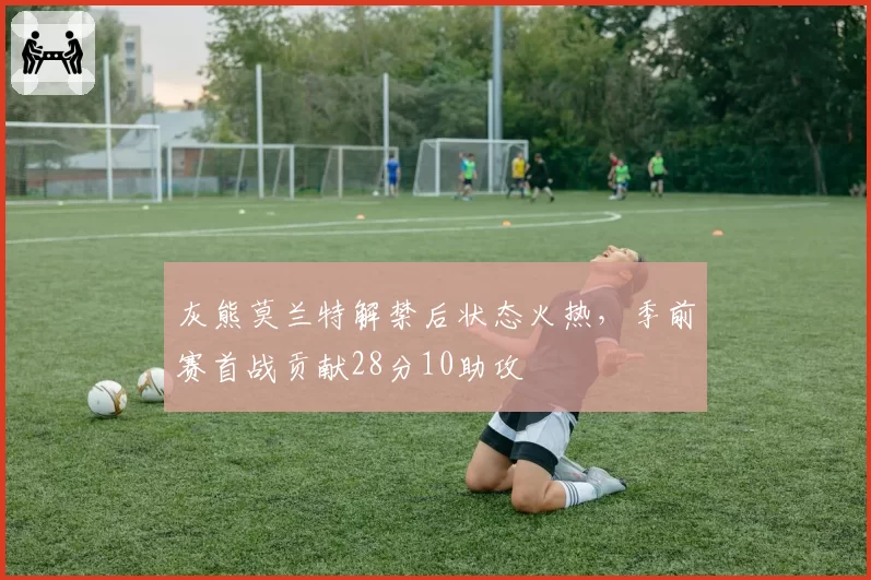 灰熊莫兰特解禁后状态火热，季前赛首战贡献28分10助攻