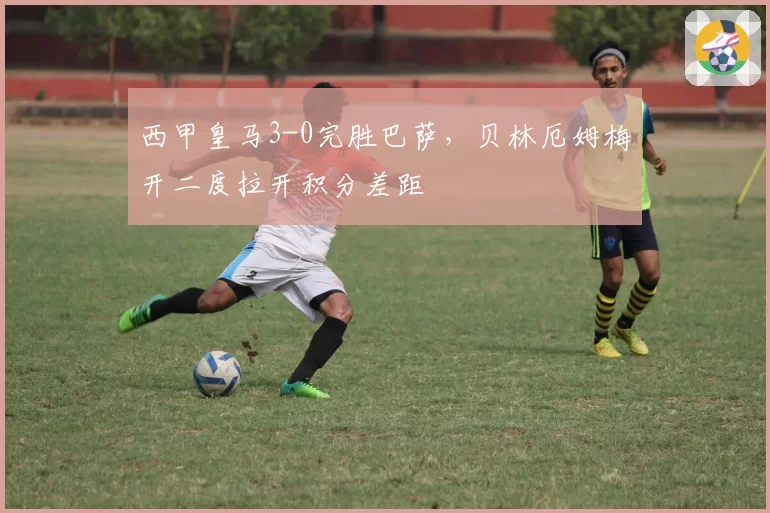 西甲皇马3-0完胜巴萨，贝林厄姆梅开二度拉开积分差距