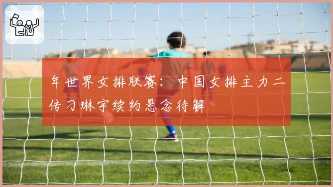 年世界女排联赛：中国女排主力二传刁琳宇续约悬念待解