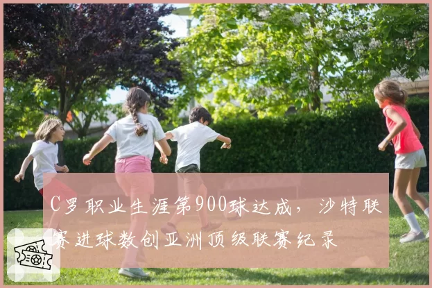 C罗职业生涯第900球达成，沙特联赛进球数创亚洲顶级联赛纪录