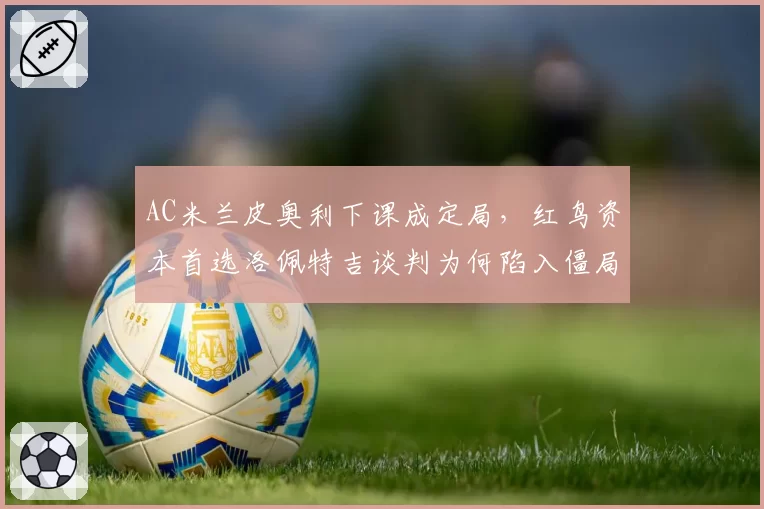 AC米兰皮奥利下课成定局,红鸟资本首选洛佩特吉谈判为何陷入僵局?