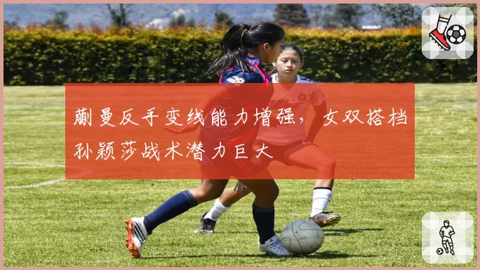 蒯曼反手变线能力增强，女双搭档孙颖莎战术潜力巨大