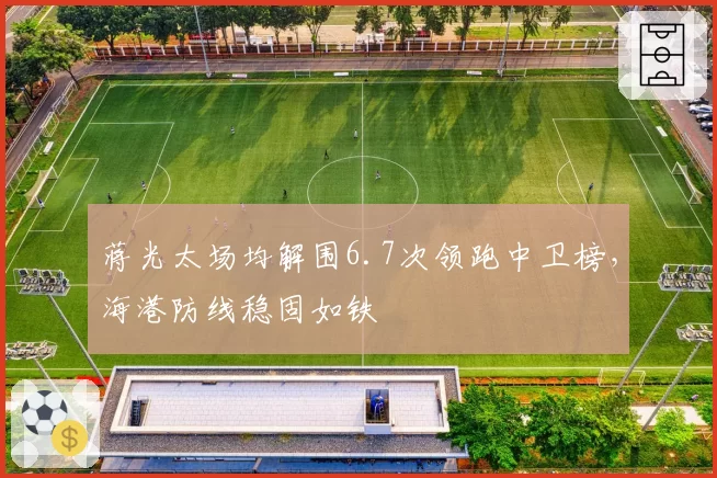 蒋光太场均解围6.7次领跑中卫榜，海港防线稳固如铁