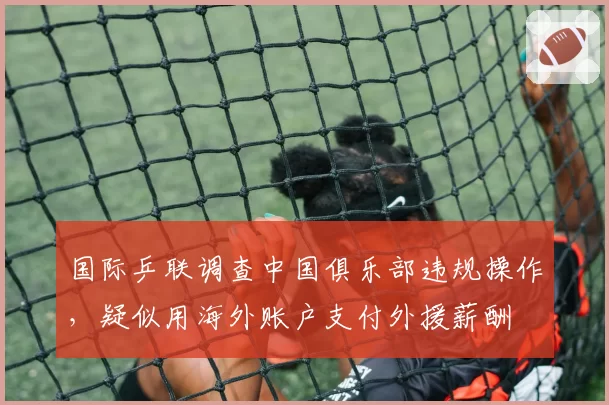 国际乒联调查中国俱乐部违规操作，疑似用海外账户支付外援薪酬