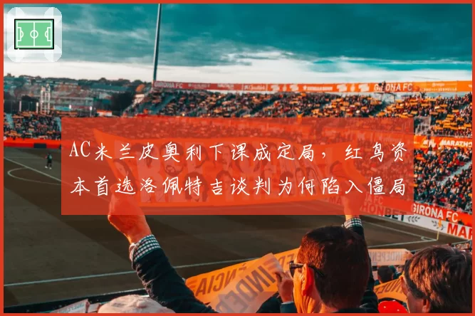 AC米兰皮奥利下课成定局，红鸟资本首选洛佩特吉谈判为何陷入僵局？