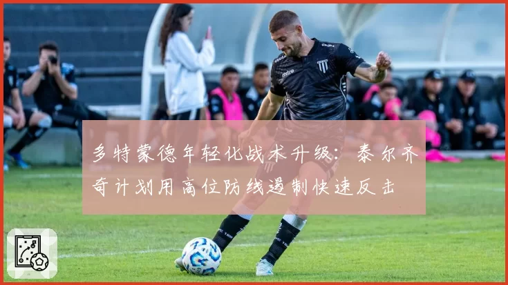 多特蒙德年轻化战术升级:泰尔齐奇计划用高位防线遏制快速反击