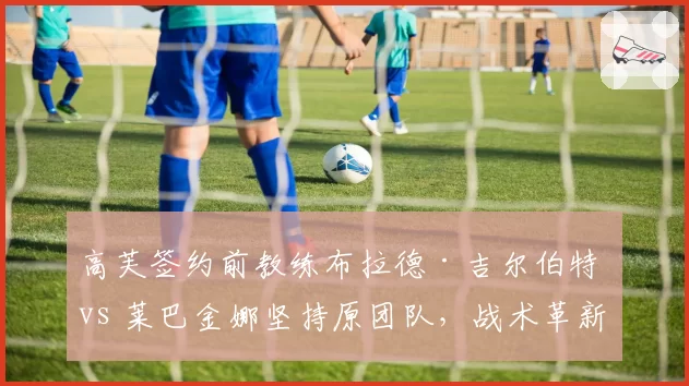 高芙签约前教练布拉德·吉尔伯特 vs 莱巴金娜坚持原团队，战术革新速度对比